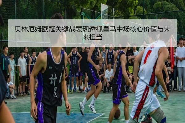 贝林厄姆欧冠关键战表现透视皇马中场核心价值与未来担当