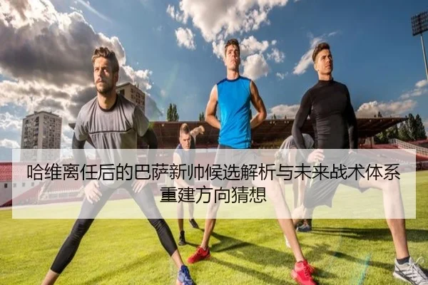 哈维离任后的巴萨新帅候选解析与未来战术体系重建方向猜想