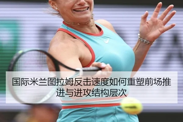 国际米兰图拉姆反击速度如何重塑前场推进与进攻结构层次