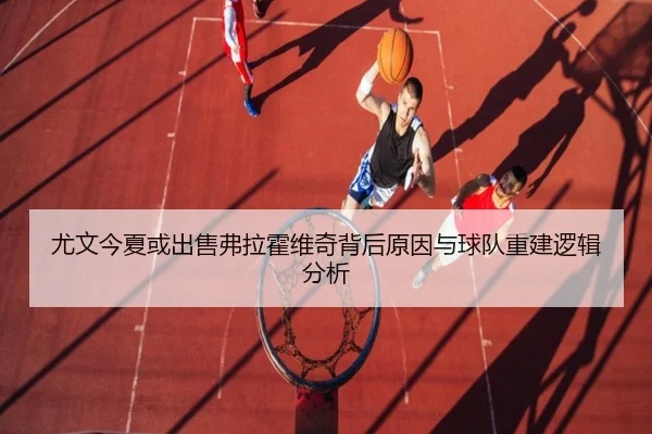 尤文今夏或出售弗拉霍维奇背后原因与球队重建逻辑分析
