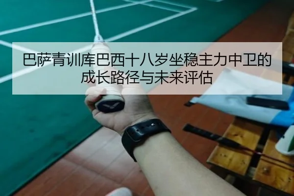巴萨青训库巴西十八岁坐稳主力中卫的成长路径与未来评估