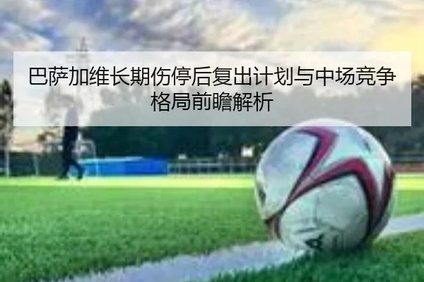 巴萨加维长期伤停后复出计划与中场竞争格局前瞻解析
