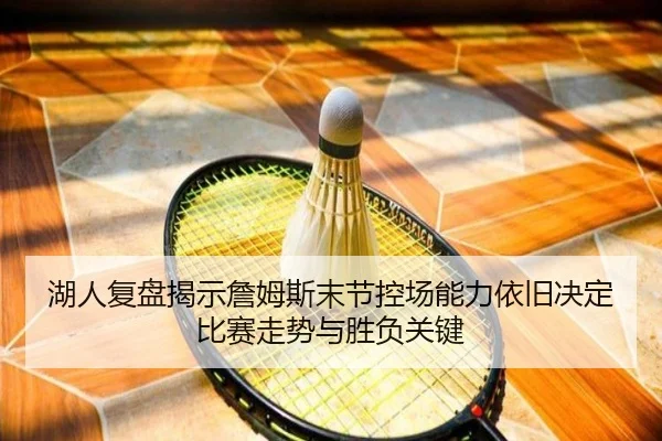 湖人复盘揭示詹姆斯末节控场能力依旧决定比赛走势与胜负关键