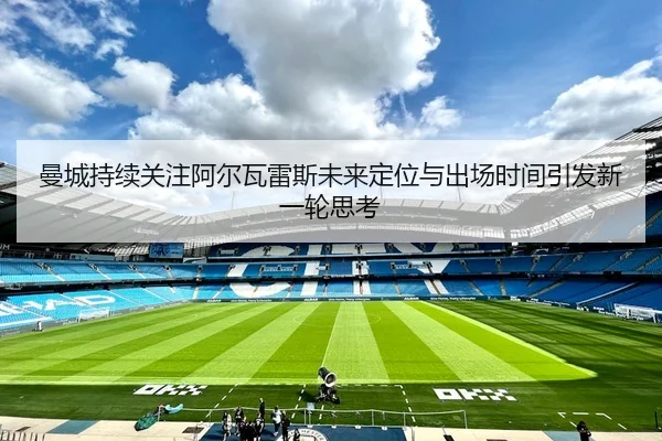 曼城持续关注阿尔瓦雷斯未来定位与出场时间引发新一轮思考