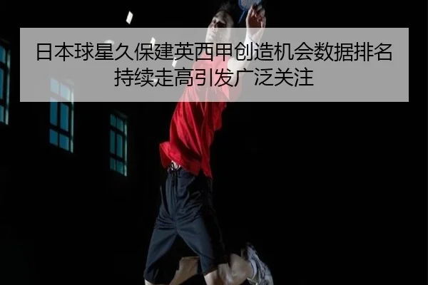 日本球星久保建英西甲创造机会数据排名持续走高引发广泛关注
