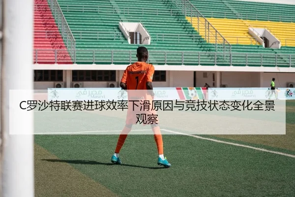 C罗沙特联赛进球效率下滑原因与竞技状态变化全景观察