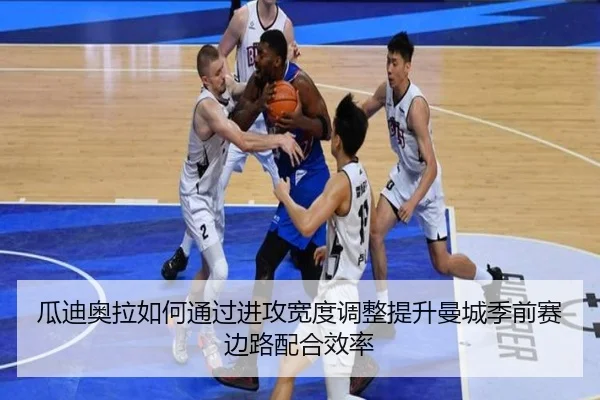 瓜迪奥拉如何通过进攻宽度调整提升曼城季前赛边路配合效率